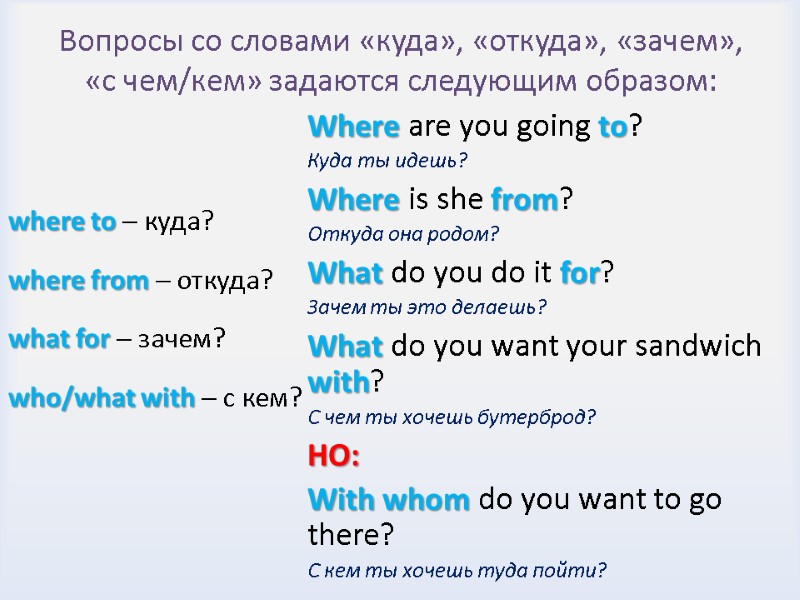 Вопросы со словами «куда», «откуда», «зачем», «с чем/кем» задаются следующим образом: where to –